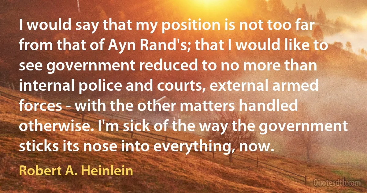 I would say that my position is not too far from that of Ayn Rand's; that I would like to see government reduced to no more than internal police and courts, external armed forces - with the other matters handled otherwise. I'm sick of the way the government sticks its nose into everything, now. (Robert A. Heinlein)