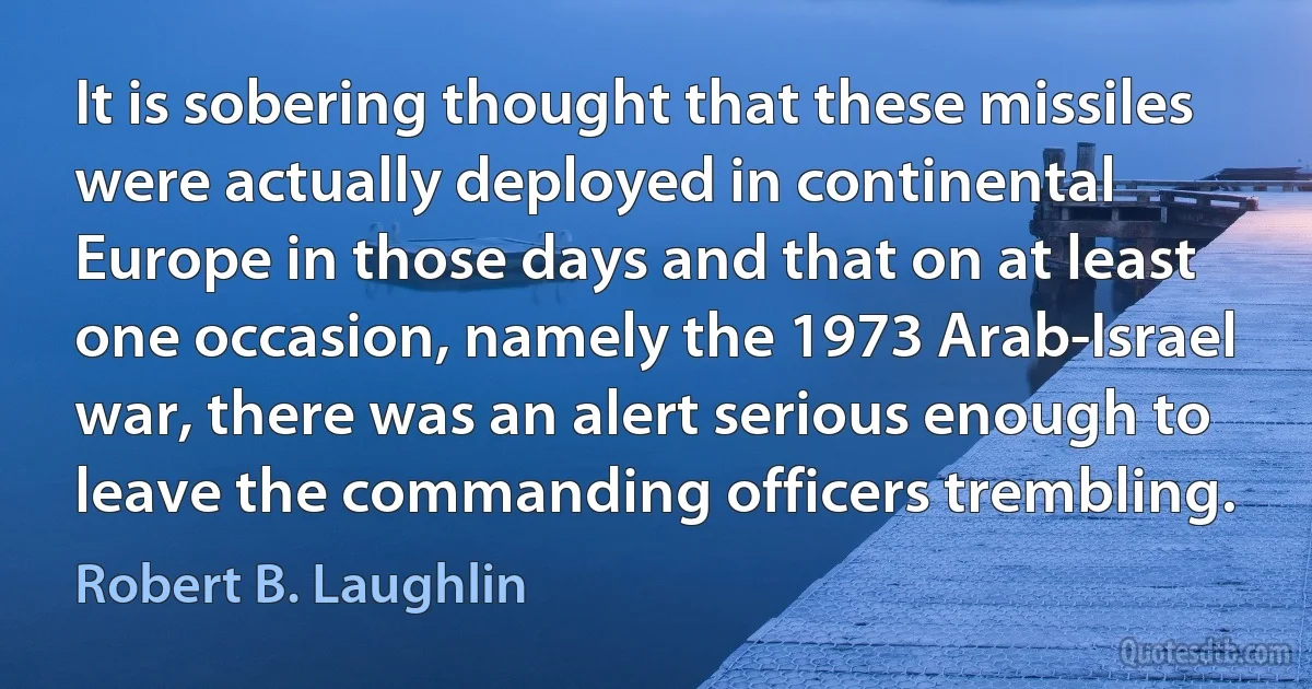 It is sobering thought that these missiles were actually deployed in continental Europe in those days and that on at least one occasion, namely the 1973 Arab-Israel war, there was an alert serious enough to leave the commanding officers trembling. (Robert B. Laughlin)