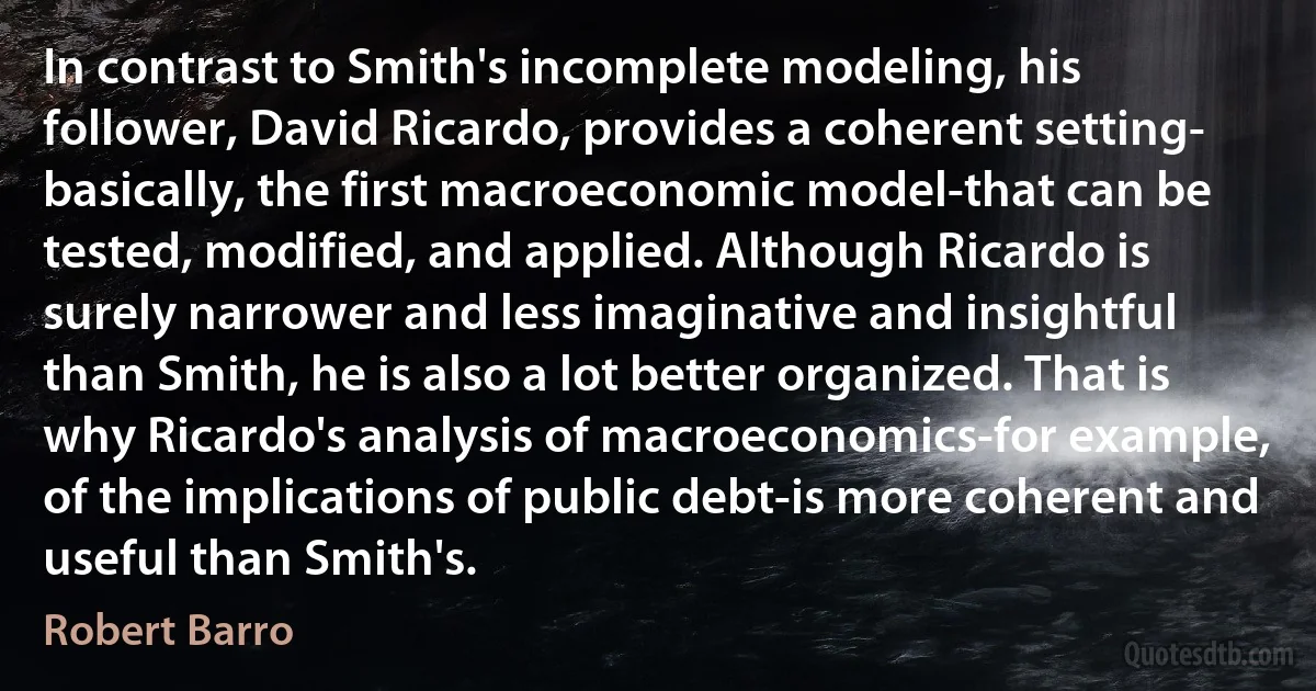 In contrast to Smith's incomplete modeling, his follower, David Ricardo, provides a coherent setting- basically, the first macroeconomic model-that can be tested, modified, and applied. Although Ricardo is surely narrower and less imaginative and insightful than Smith, he is also a lot better organized. That is why Ricardo's analysis of macroeconomics-for example, of the implications of public debt-is more coherent and useful than Smith's. (Robert Barro)