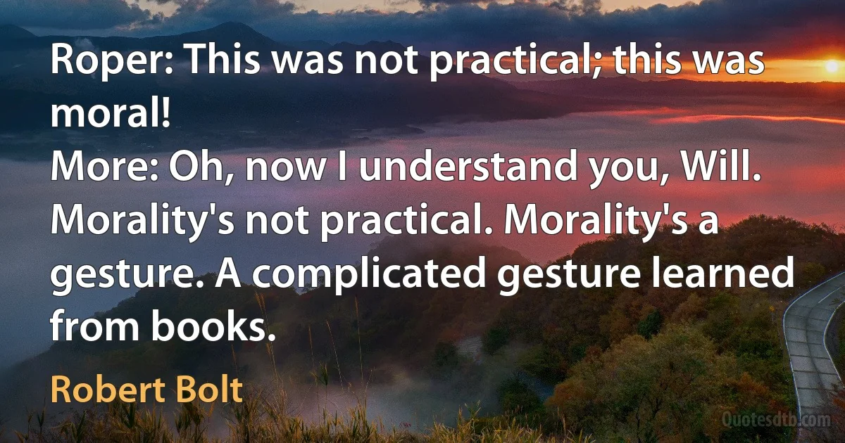 Roper: This was not practical; this was moral!
More: Oh, now I understand you, Will. Morality's not practical. Morality's a gesture. A complicated gesture learned from books. (Robert Bolt)