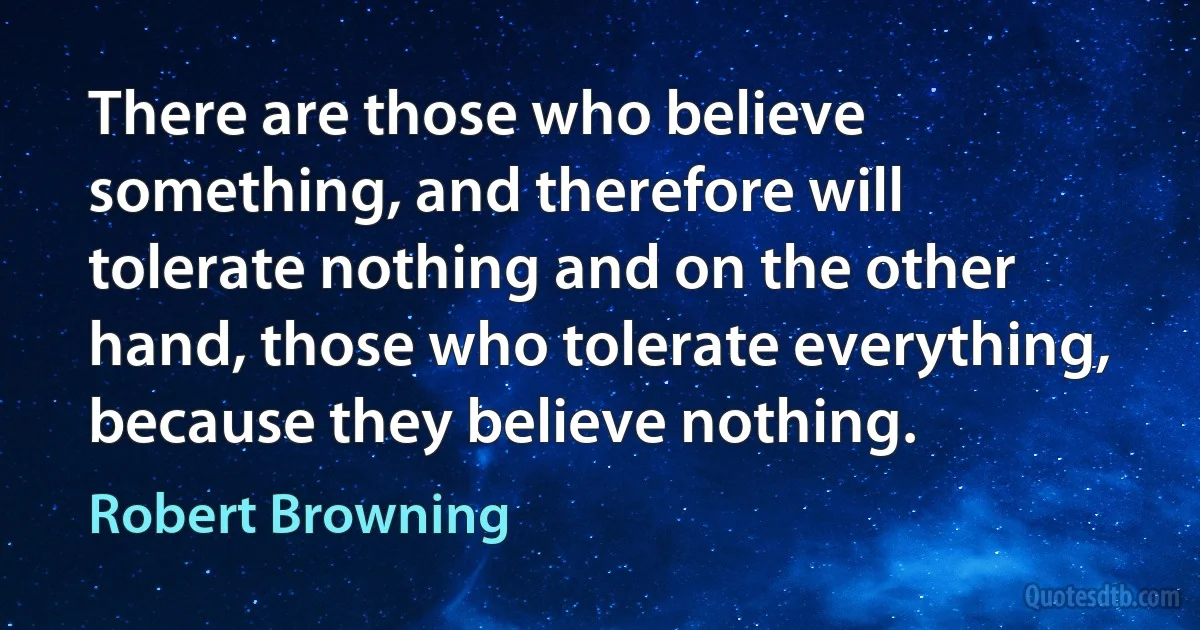 There are those who believe something, and therefore will tolerate nothing and on the other hand, those who tolerate everything, because they believe nothing. (Robert Browning)