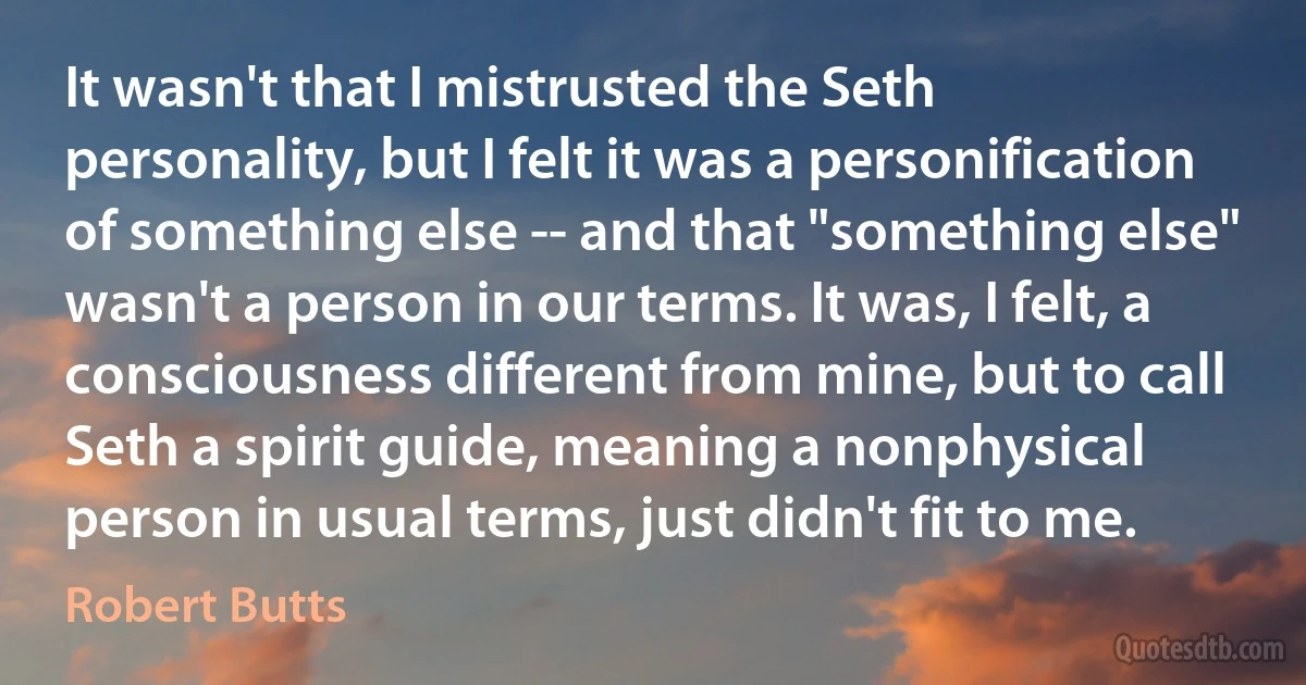 It wasn't that I mistrusted the Seth personality, but I felt it was a personification of something else -- and that "something else" wasn't a person in our terms. It was, I felt, a consciousness different from mine, but to call Seth a spirit guide, meaning a nonphysical person in usual terms, just didn't fit to me. (Robert Butts)