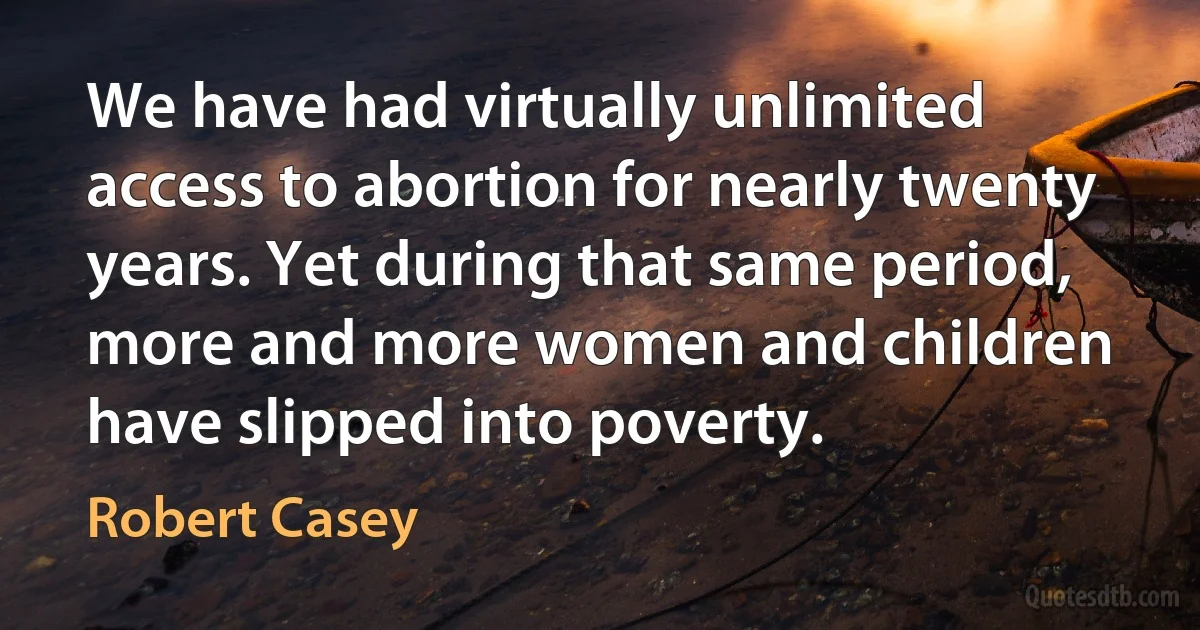 We have had virtually unlimited access to abortion for nearly twenty years. Yet during that same period, more and more women and children have slipped into poverty. (Robert Casey)