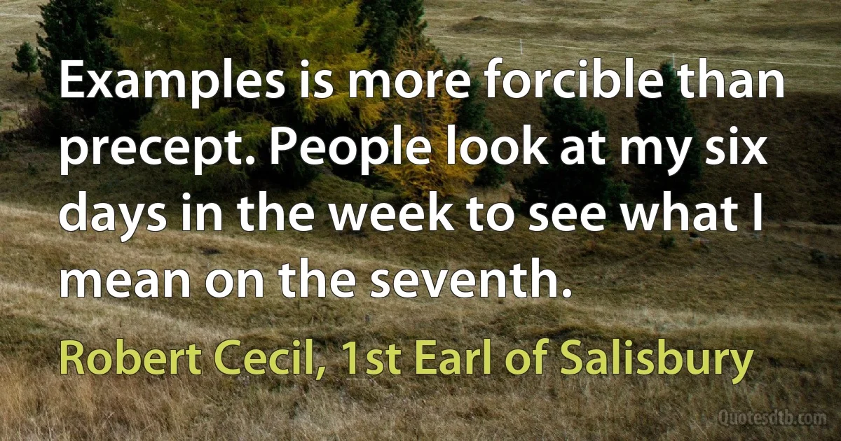 Examples is more forcible than precept. People look at my six days in the week to see what I mean on the seventh. (Robert Cecil, 1st Earl of Salisbury)