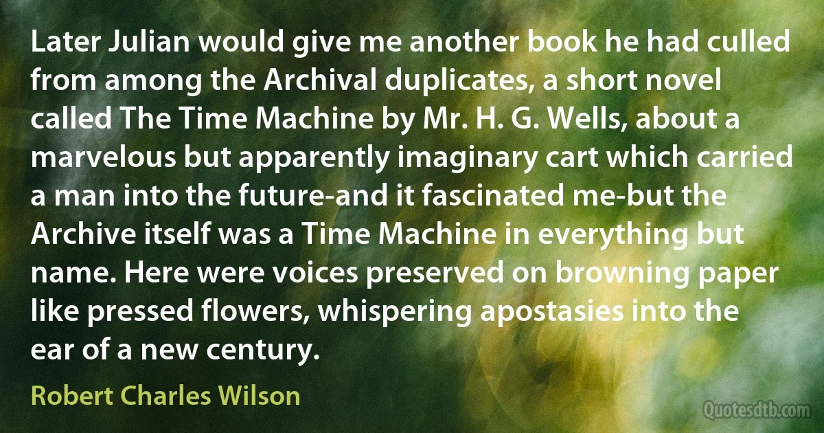 Later Julian would give me another book he had culled from among the Archival duplicates, a short novel called The Time Machine by Mr. H. G. Wells, about a marvelous but apparently imaginary cart which carried a man into the future-and it fascinated me-but the Archive itself was a Time Machine in everything but name. Here were voices preserved on browning paper like pressed flowers, whispering apostasies into the ear of a new century. (Robert Charles Wilson)