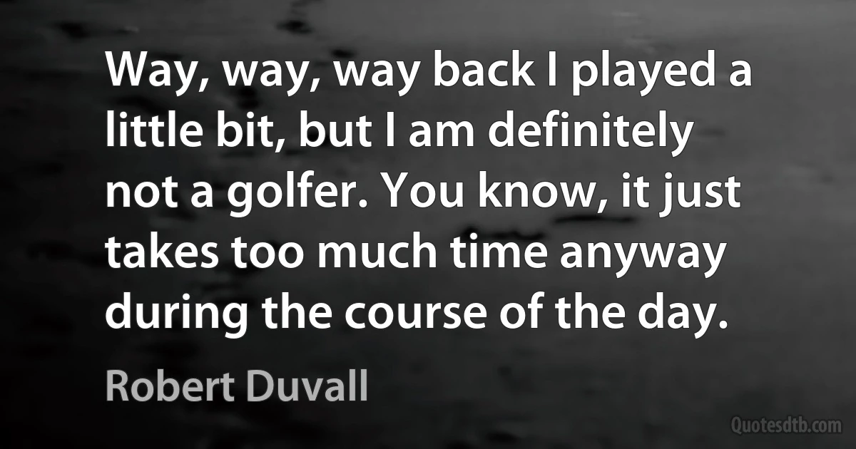 Way, way, way back I played a little bit, but I am definitely not a golfer. You know, it just takes too much time anyway during the course of the day. (Robert Duvall)