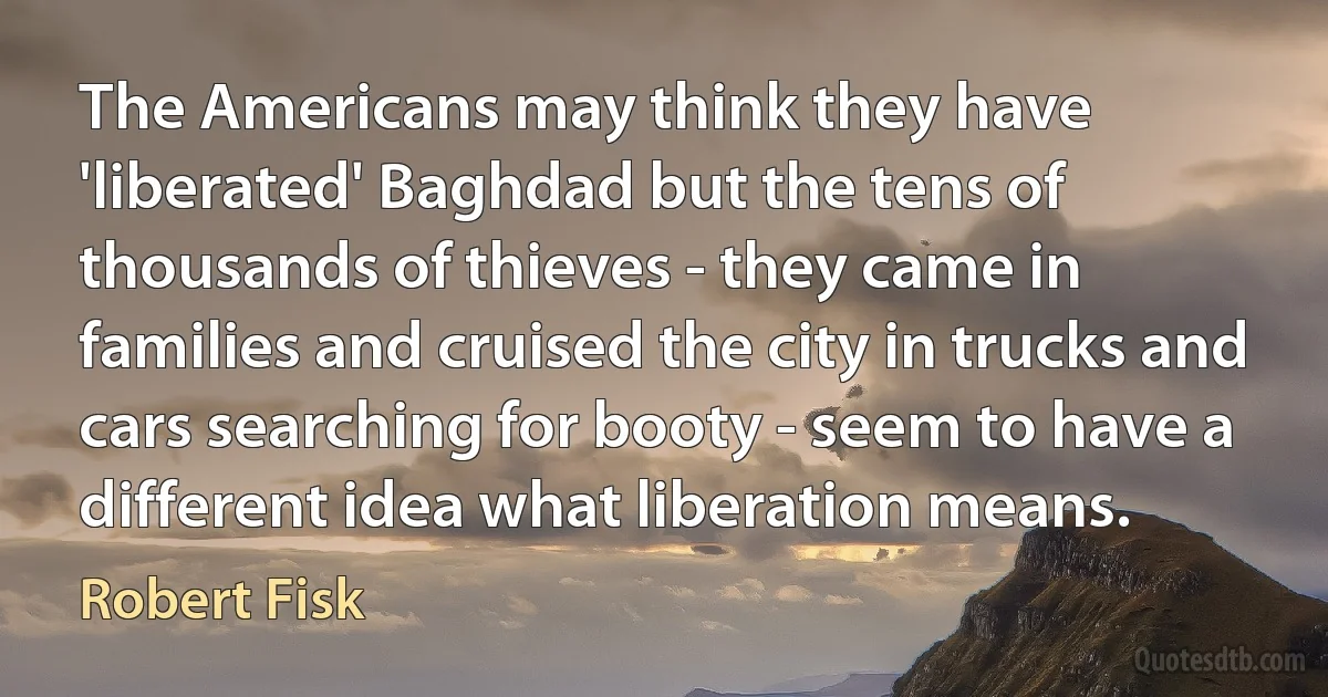 The Americans may think they have 'liberated' Baghdad but the tens of thousands of thieves - they came in families and cruised the city in trucks and cars searching for booty - seem to have a different idea what liberation means. (Robert Fisk)