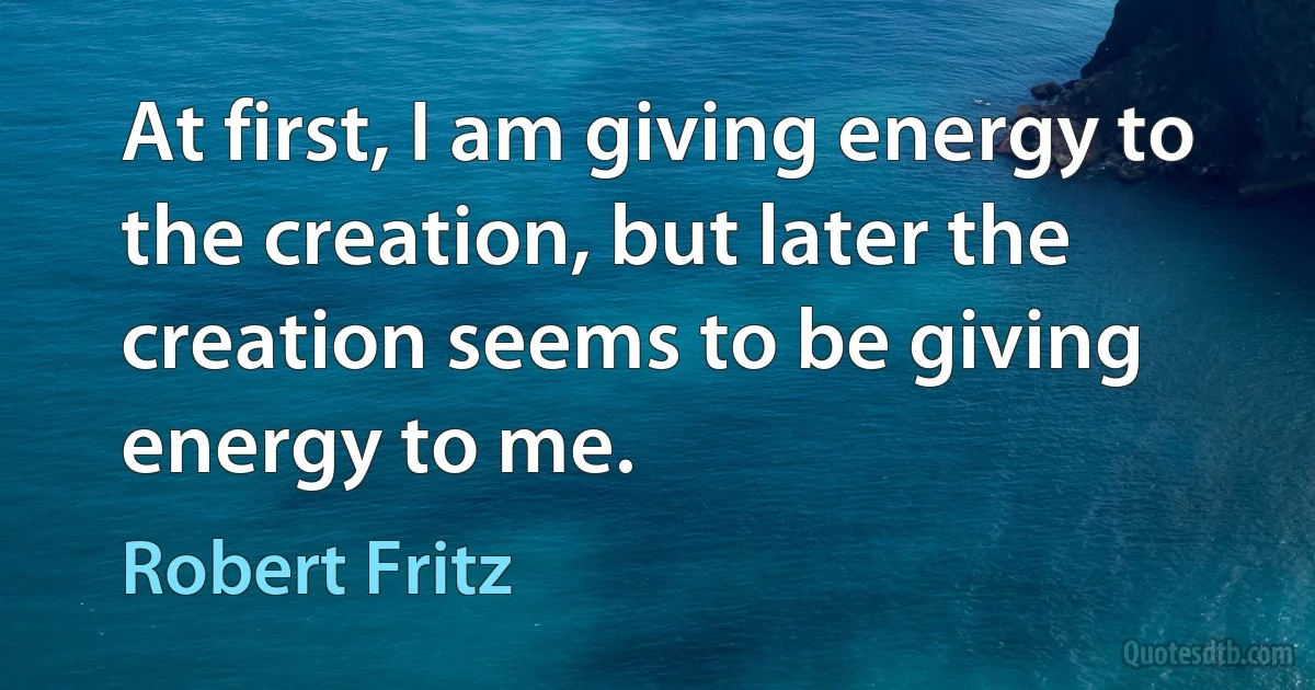 At first, I am giving energy to the creation, but later the creation seems to be giving energy to me. (Robert Fritz)