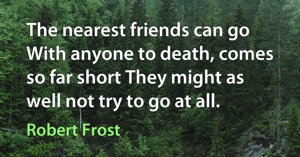 The nearest friends can go With anyone to death, comes so far short They might as well not try to go at all. (Robert Frost)