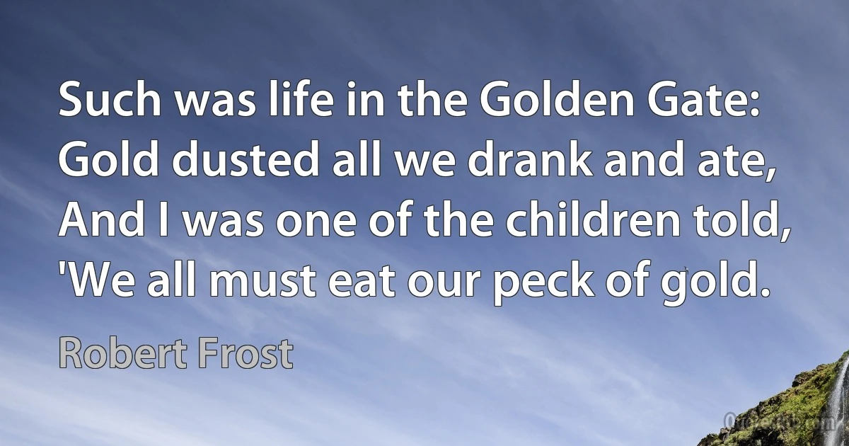 Such was life in the Golden Gate:
Gold dusted all we drank and ate,
And I was one of the children told,
'We all must eat our peck of gold. (Robert Frost)