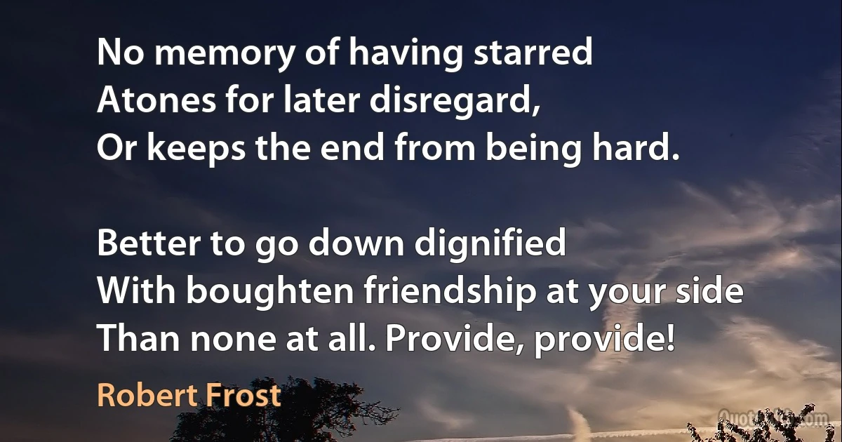 No memory of having starred
Atones for later disregard,
Or keeps the end from being hard.

Better to go down dignified
With boughten friendship at your side
Than none at all. Provide, provide! (Robert Frost)