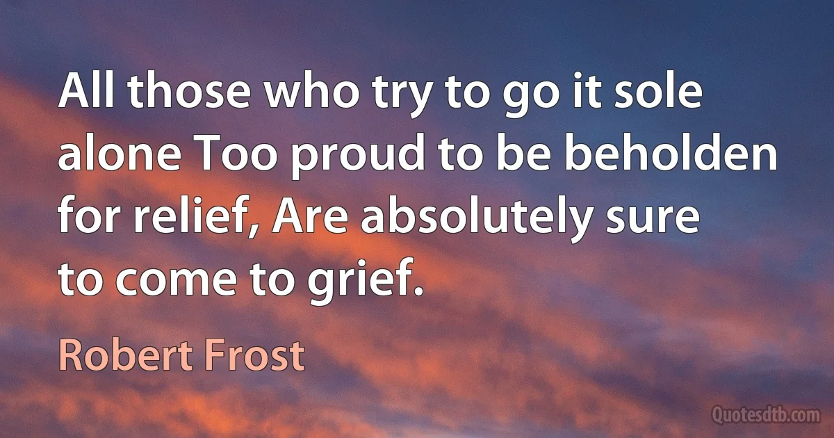 All those who try to go it sole alone Too proud to be beholden for relief, Are absolutely sure to come to grief. (Robert Frost)