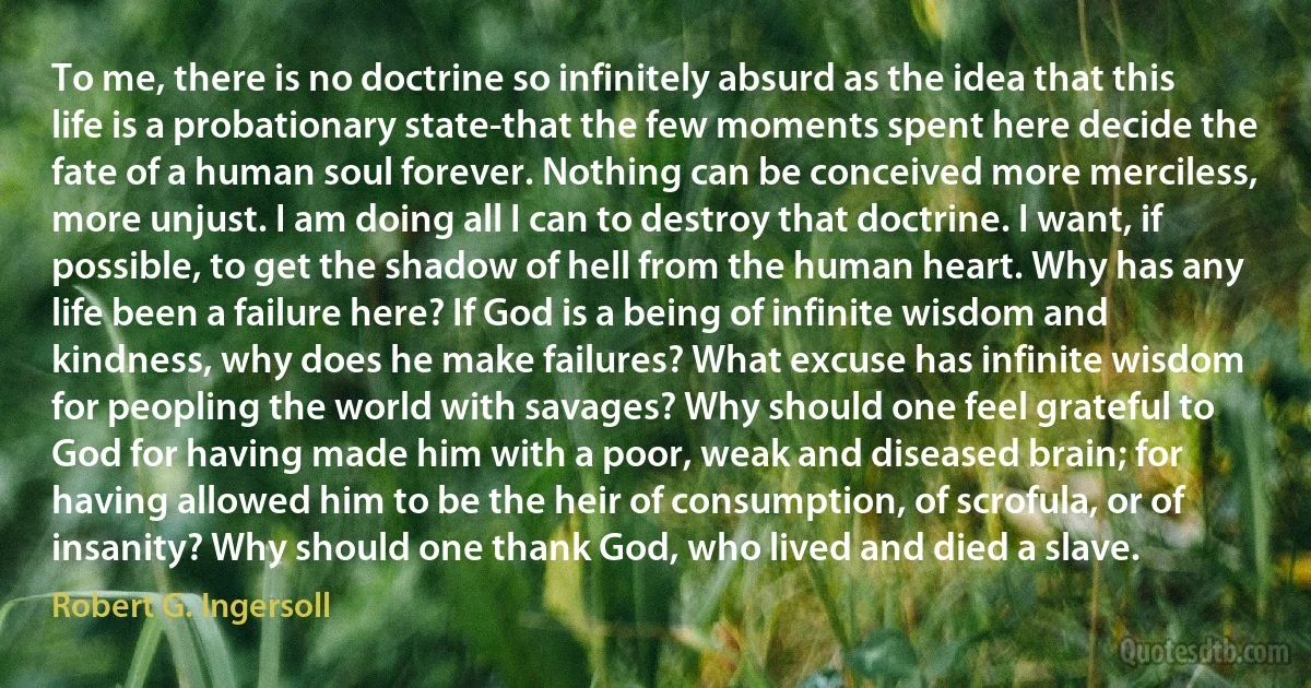 To me, there is no doctrine so infinitely absurd as the idea that this life is a probationary state-that the few moments spent here decide the fate of a human soul forever. Nothing can be conceived more merciless, more unjust. I am doing all I can to destroy that doctrine. I want, if possible, to get the shadow of hell from the human heart. Why has any life been a failure here? If God is a being of infinite wisdom and kindness, why does he make failures? What excuse has infinite wisdom for peopling the world with savages? Why should one feel grateful to God for having made him with a poor, weak and diseased brain; for having allowed him to be the heir of consumption, of scrofula, or of insanity? Why should one thank God, who lived and died a slave. (Robert G. Ingersoll)