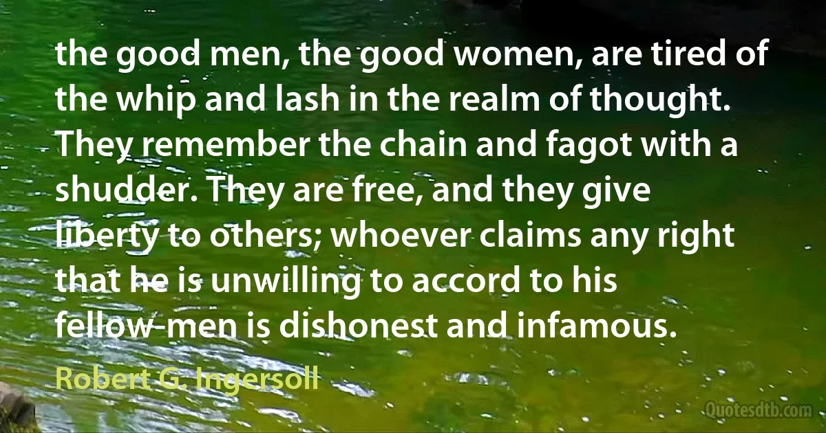 the good men, the good women, are tired of the whip and lash in the realm of thought. They remember the chain and fagot with a shudder. They are free, and they give liberty to others; whoever claims any right that he is unwilling to accord to his fellow-men is dishonest and infamous. (Robert G. Ingersoll)