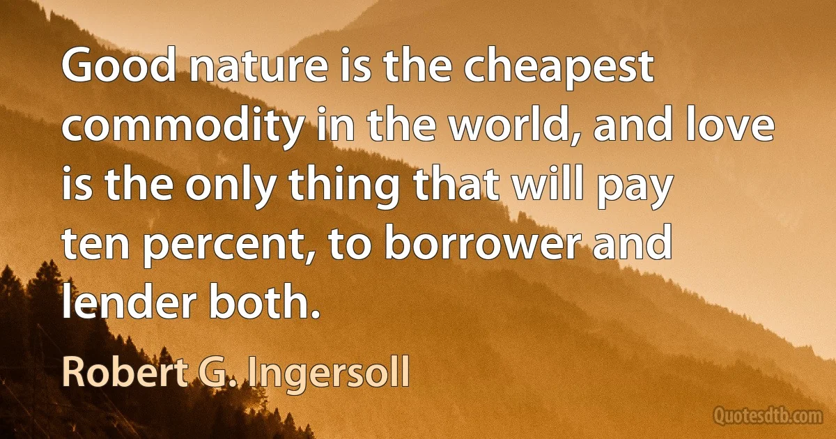 Good nature is the cheapest commodity in the world, and love is the only thing that will pay ten percent, to borrower and lender both. (Robert G. Ingersoll)