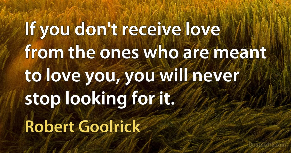 If you don't receive love from the ones who are meant to love you, you will never stop looking for it. (Robert Goolrick)