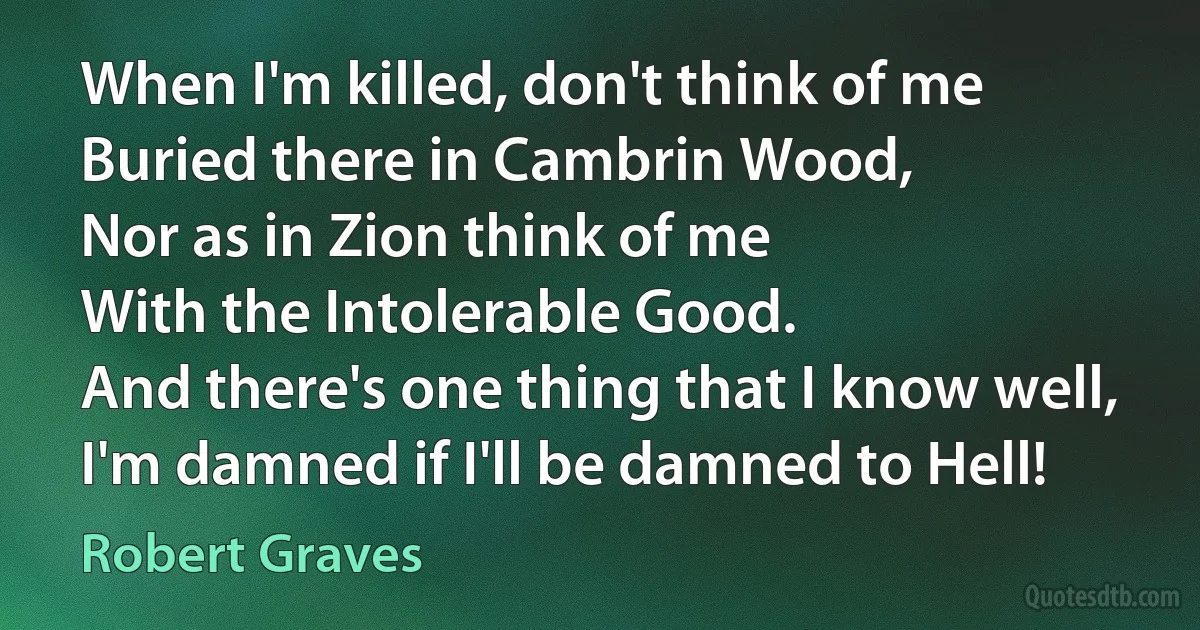 When I'm killed, don't think of me
Buried there in Cambrin Wood,
Nor as in Zion think of me
With the Intolerable Good.
And there's one thing that I know well,
I'm damned if I'll be damned to Hell! (Robert Graves)