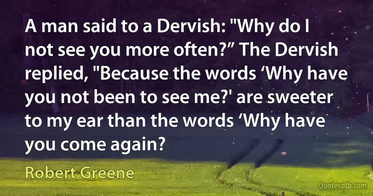 A man said to a Dervish: "Why do I not see you more often?” The Dervish replied, "Because the words ‘Why have you not been to see me?' are sweeter to my ear than the words ‘Why have you come again? (Robert Greene)