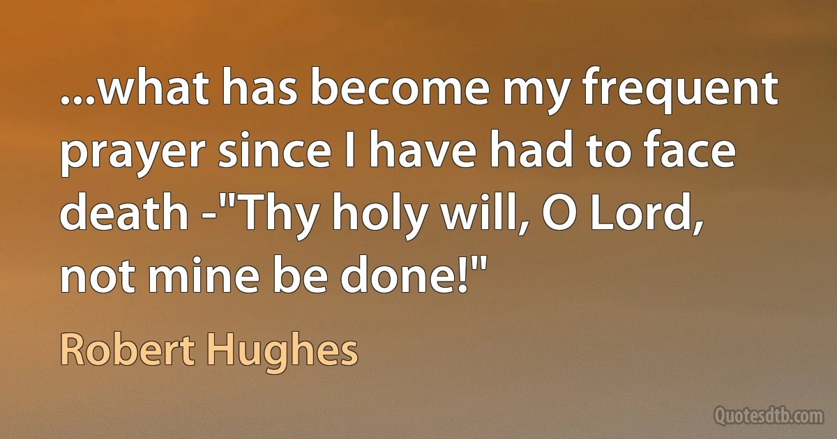 ...what has become my frequent prayer since I have had to face death -"Thy holy will, O Lord, not mine be done!" (Robert Hughes)