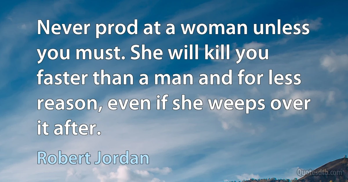 Never prod at a woman unless you must. She will kill you faster than a man and for less reason, even if she weeps over it after. (Robert Jordan)