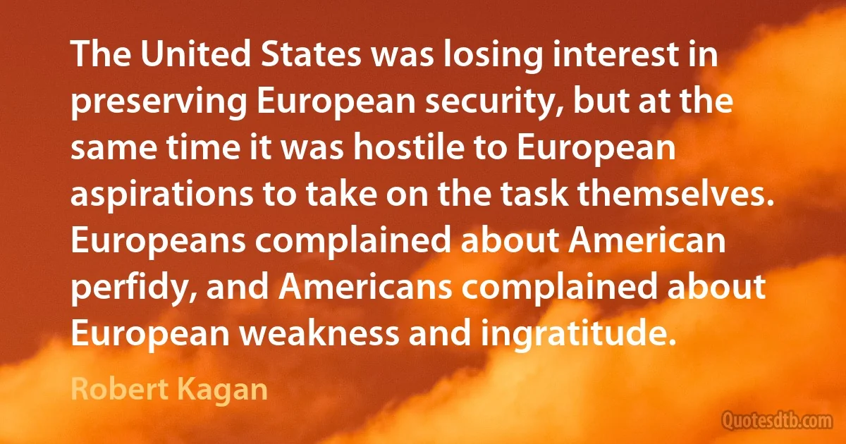 The United States was losing interest in preserving European security, but at the same time it was hostile to European aspirations to take on the task themselves. Europeans complained about American perfidy, and Americans complained about European weakness and ingratitude. (Robert Kagan)