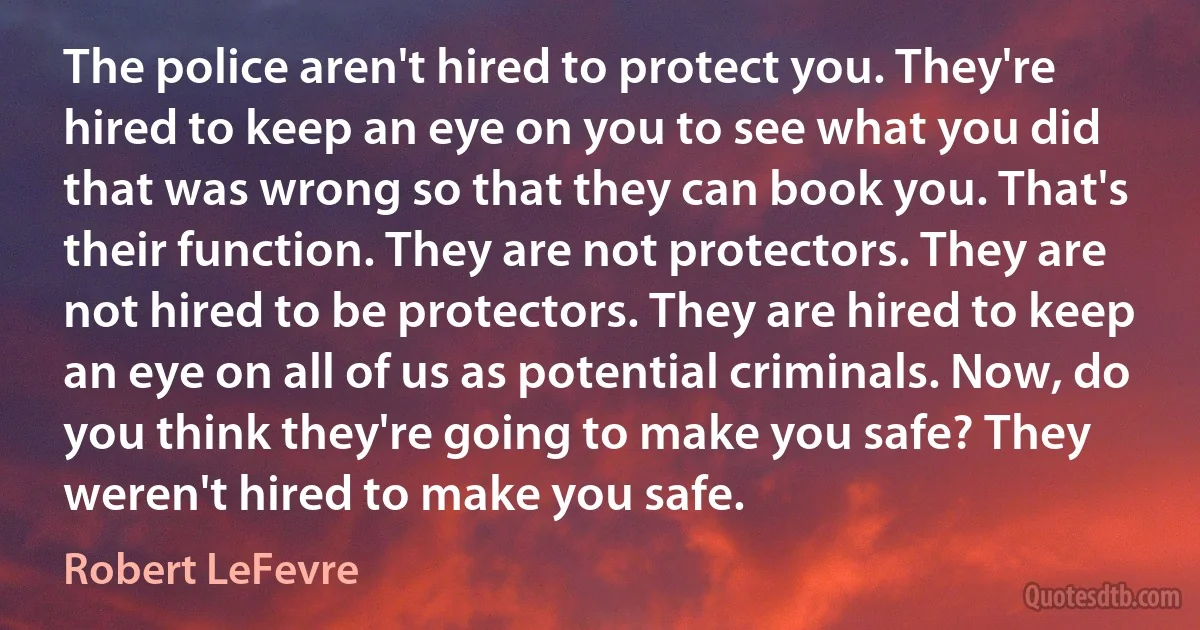 The police aren't hired to protect you. They're hired to keep an eye on you to see what you did that was wrong so that they can book you. That's their function. They are not protectors. They are not hired to be protectors. They are hired to keep an eye on all of us as potential criminals. Now, do you think they're going to make you safe? They weren't hired to make you safe. (Robert LeFevre)