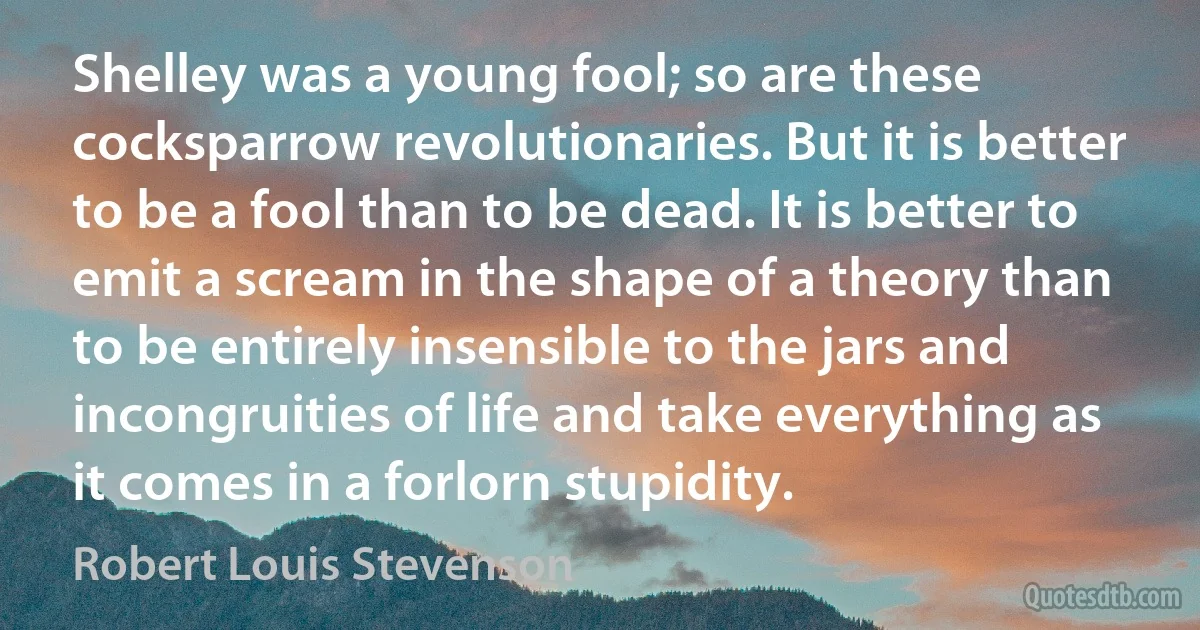 Shelley was a young fool; so are these cocksparrow revolutionaries. But it is better to be a fool than to be dead. It is better to emit a scream in the shape of a theory than to be entirely insensible to the jars and incongruities of life and take everything as it comes in a forlorn stupidity. (Robert Louis Stevenson)