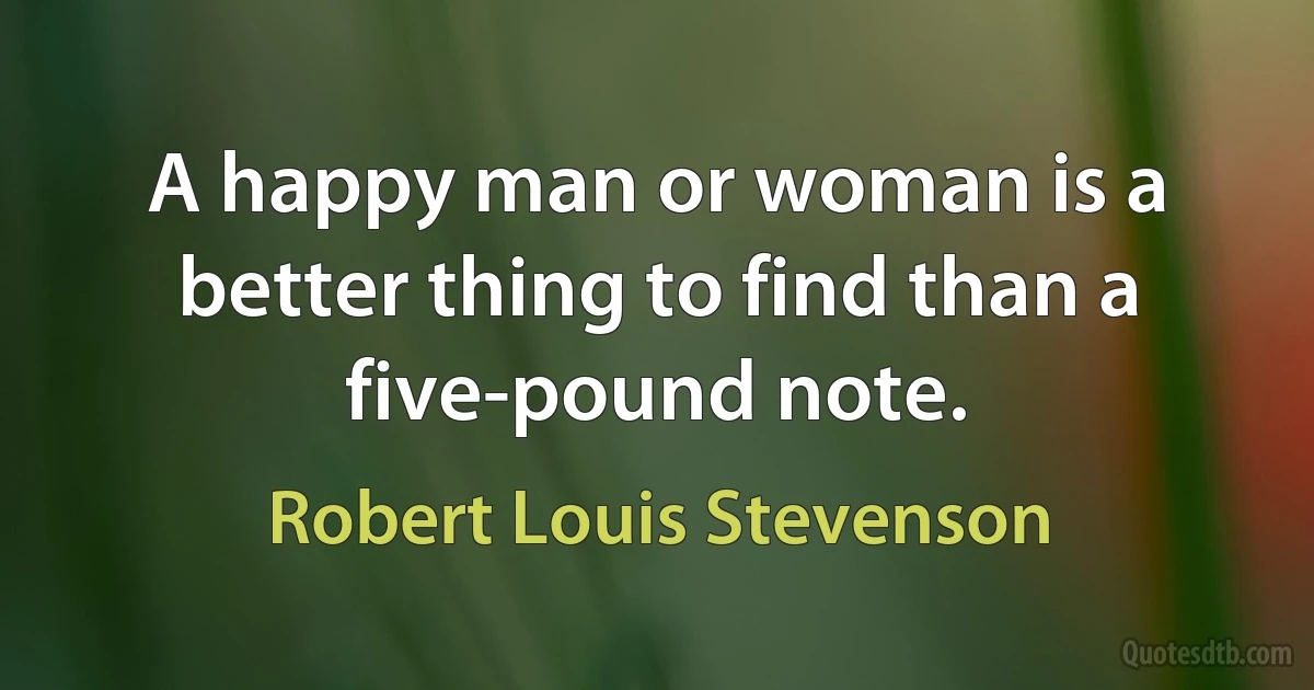 A happy man or woman is a better thing to find than a five-pound note. (Robert Louis Stevenson)