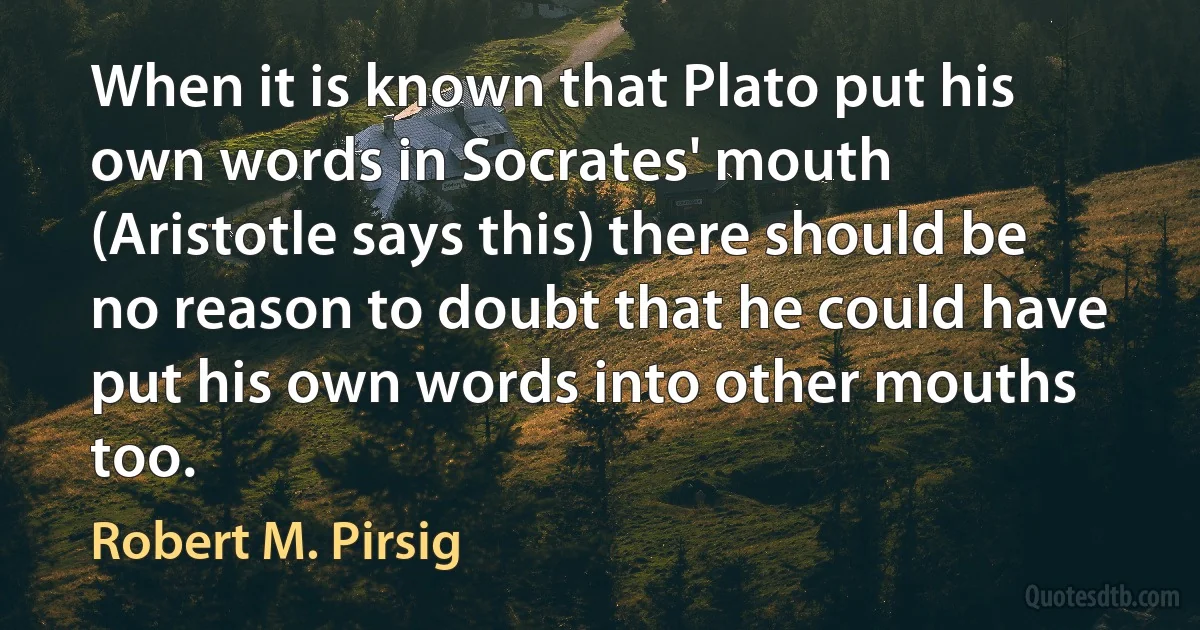 When it is known that Plato put his own words in Socrates' mouth (Aristotle says this) there should be no reason to doubt that he could have put his own words into other mouths too. (Robert M. Pirsig)