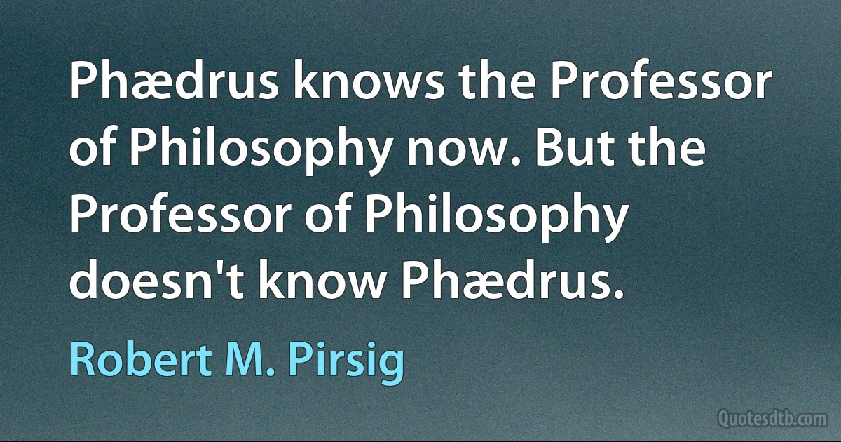 Phædrus knows the Professor of Philosophy now. But the Professor of Philosophy doesn't know Phædrus. (Robert M. Pirsig)