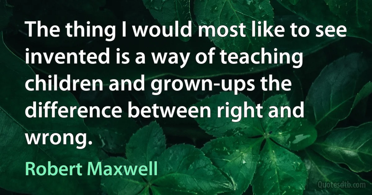 The thing I would most like to see invented is a way of teaching children and grown-ups the difference between right and wrong. (Robert Maxwell)