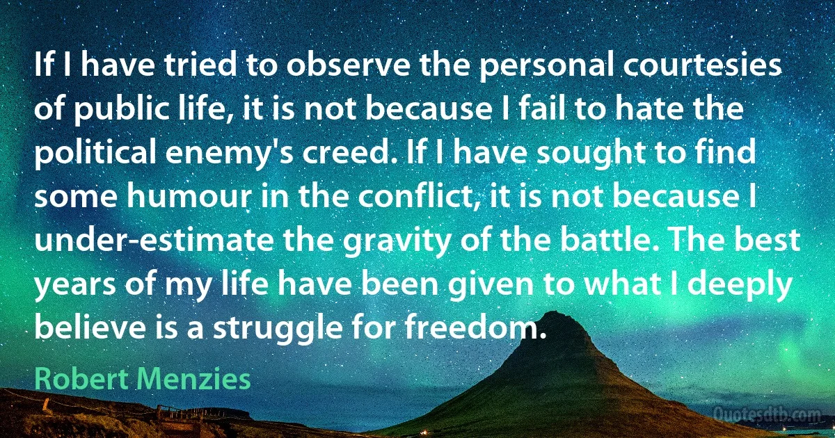 If I have tried to observe the personal courtesies of public life, it is not because I fail to hate the political enemy's creed. If I have sought to find some humour in the conflict, it is not because I under-estimate the gravity of the battle. The best years of my life have been given to what I deeply believe is a struggle for freedom. (Robert Menzies)