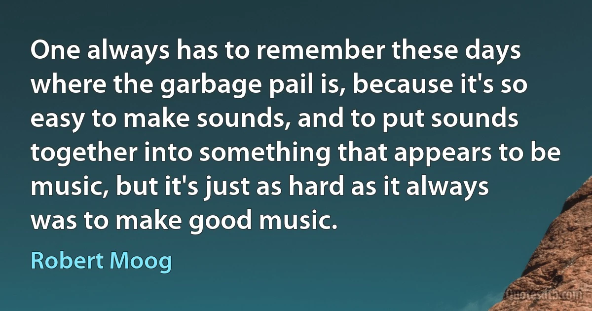 One always has to remember these days where the garbage pail is, because it's so easy to make sounds, and to put sounds together into something that appears to be music, but it's just as hard as it always was to make good music. (Robert Moog)