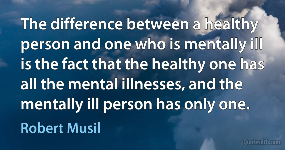 The difference between a healthy person and one who is mentally ill is the fact that the healthy one has all the mental illnesses, and the mentally ill person has only one. (Robert Musil)