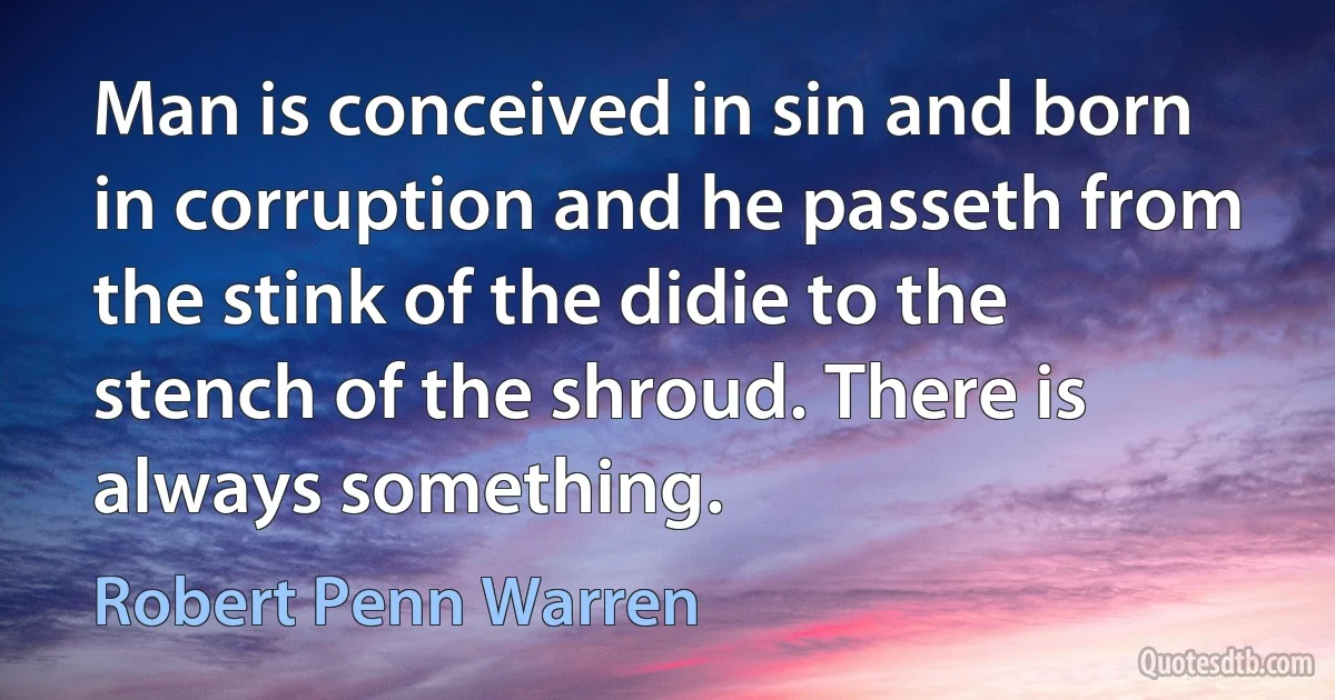 Man is conceived in sin and born in corruption and he passeth from the stink of the didie to the stench of the shroud. There is always something. (Robert Penn Warren)