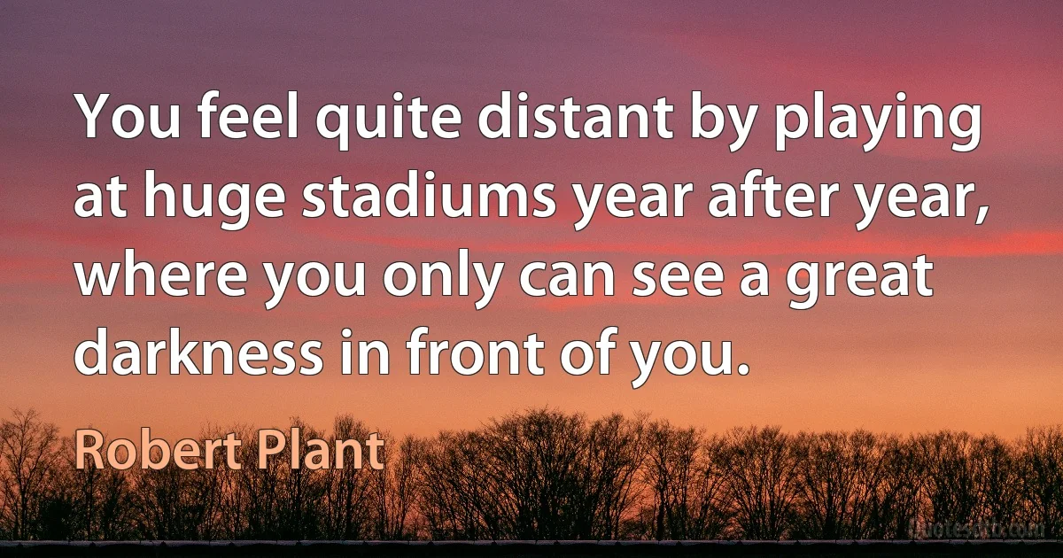 You feel quite distant by playing at huge stadiums year after year, where you only can see a great darkness in front of you. (Robert Plant)