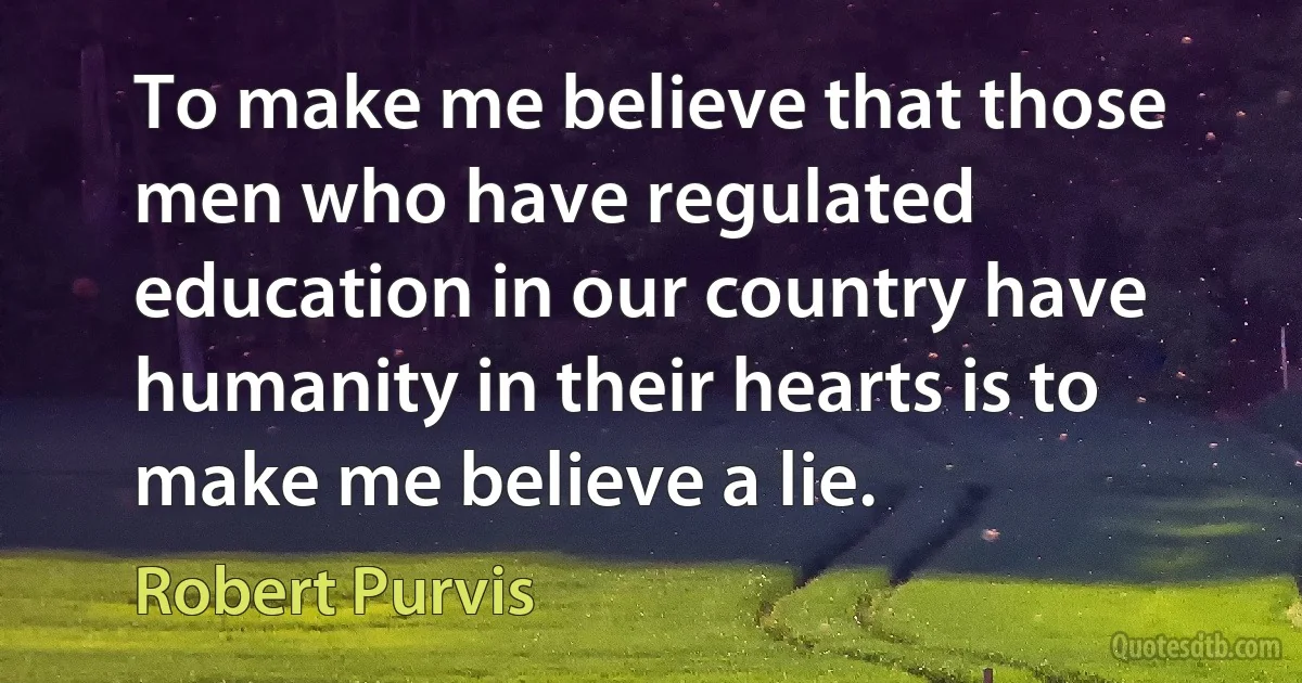 To make me believe that those men who have regulated education in our country have humanity in their hearts is to make me believe a lie. (Robert Purvis)