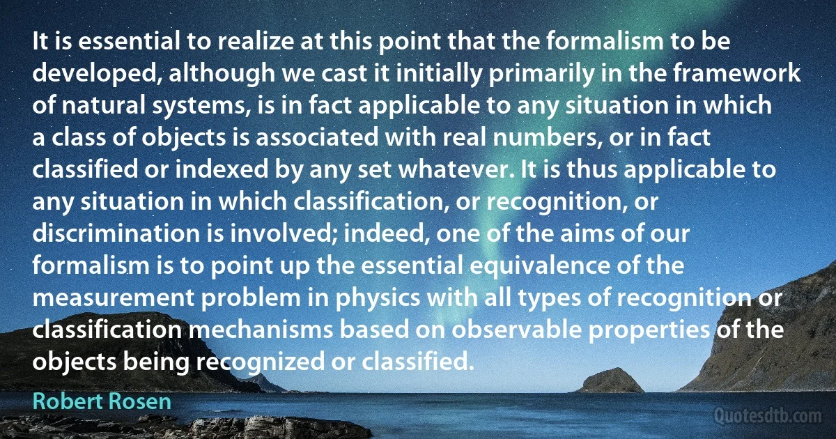 It is essential to realize at this point that the formalism to be developed, although we cast it initially primarily in the framework of natural systems, is in fact applicable to any situation in which a class of objects is associated with real numbers, or in fact classified or indexed by any set whatever. It is thus applicable to any situation in which classification, or recognition, or discrimination is involved; indeed, one of the aims of our formalism is to point up the essential equivalence of the measurement problem in physics with all types of recognition or classification mechanisms based on observable properties of the objects being recognized or classified. (Robert Rosen)