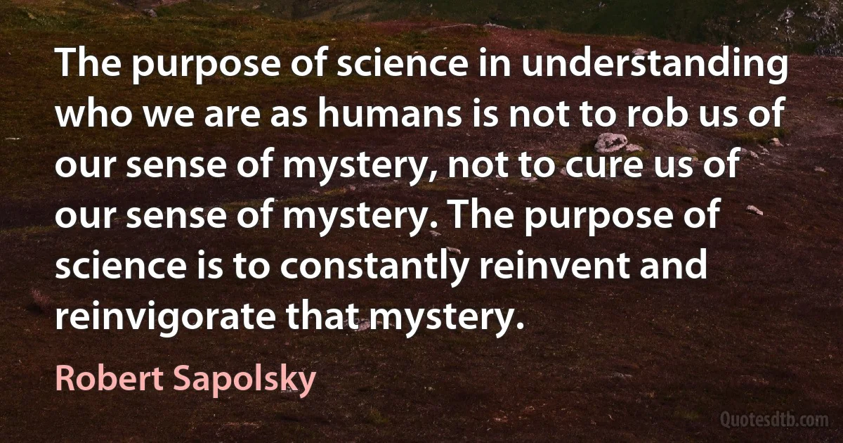 The purpose of science in understanding who we are as humans is not to rob us of our sense of mystery, not to cure us of our sense of mystery. The purpose of science is to constantly reinvent and reinvigorate that mystery. (Robert Sapolsky)