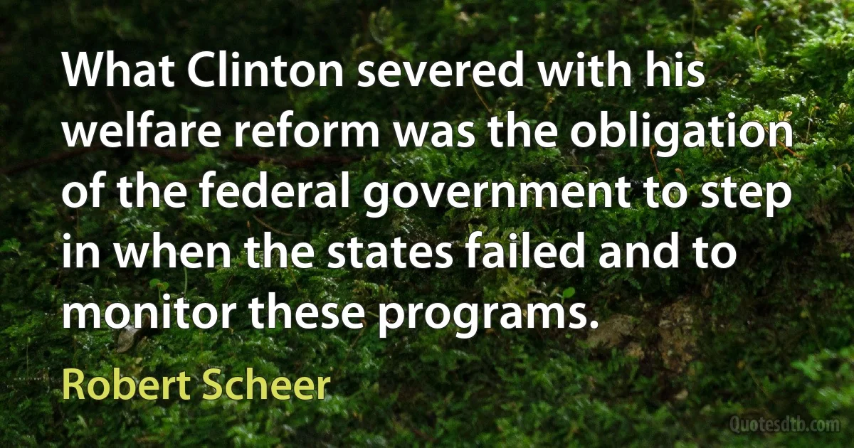 What Clinton severed with his welfare reform was the obligation of the federal government to step in when the states failed and to monitor these programs. (Robert Scheer)