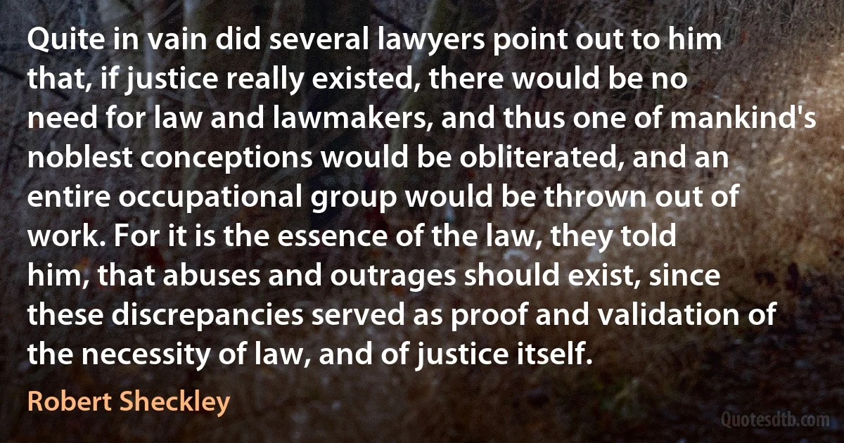 Quite in vain did several lawyers point out to him that, if justice really existed, there would be no need for law and lawmakers, and thus one of mankind's noblest conceptions would be obliterated, and an entire occupational group would be thrown out of work. For it is the essence of the law, they told him, that abuses and outrages should exist, since these discrepancies served as proof and validation of the necessity of law, and of justice itself. (Robert Sheckley)