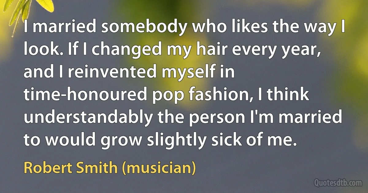 I married somebody who likes the way I look. If I changed my hair every year, and I reinvented myself in time-honoured pop fashion, I think understandably the person I'm married to would grow slightly sick of me. (Robert Smith (musician))