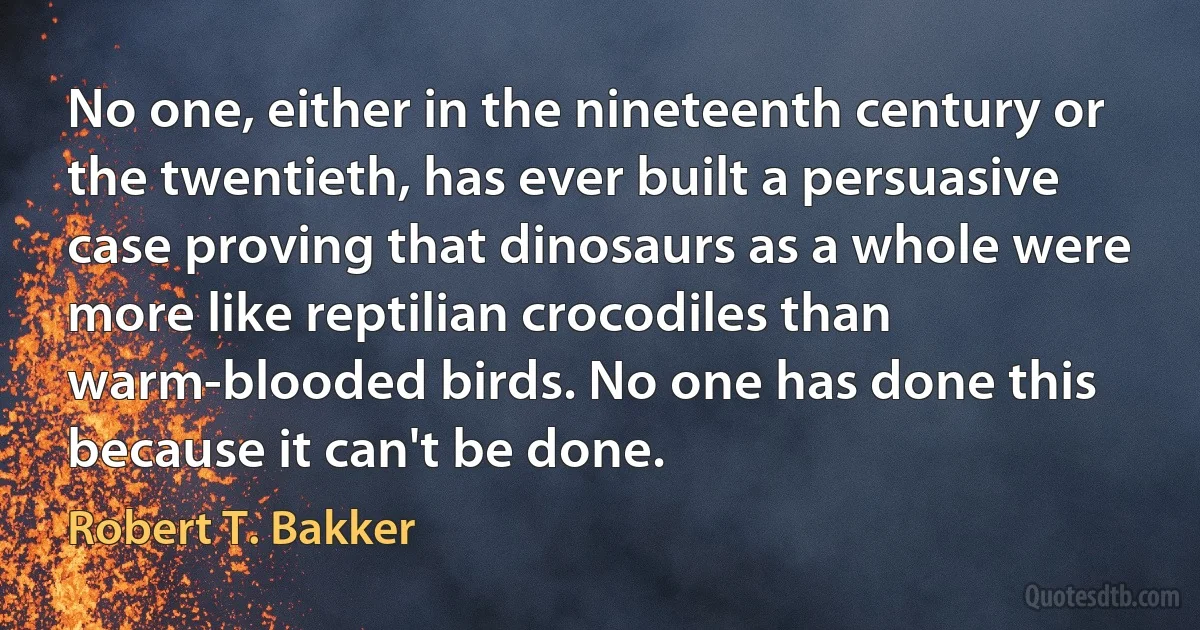 No one, either in the nineteenth century or the twentieth, has ever built a persuasive case proving that dinosaurs as a whole were more like reptilian crocodiles than warm-blooded birds. No one has done this because it can't be done. (Robert T. Bakker)