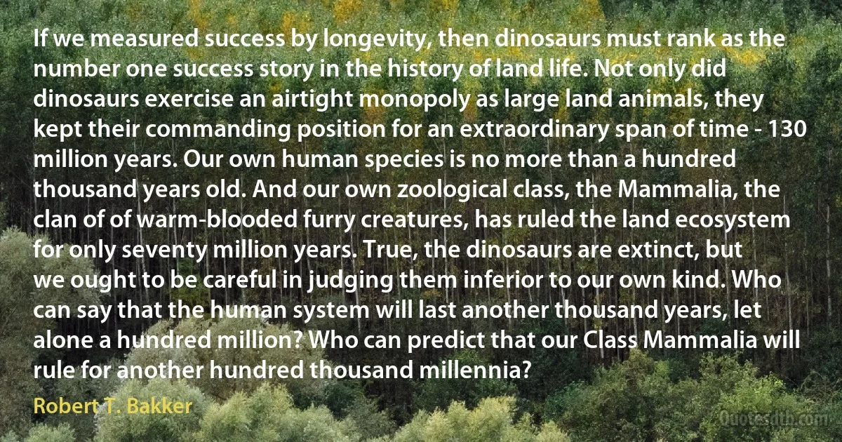 If we measured success by longevity, then dinosaurs must rank as the number one success story in the history of land life. Not only did dinosaurs exercise an airtight monopoly as large land animals, they kept their commanding position for an extraordinary span of time - 130 million years. Our own human species is no more than a hundred thousand years old. And our own zoological class, the Mammalia, the clan of of warm-blooded furry creatures, has ruled the land ecosystem for only seventy million years. True, the dinosaurs are extinct, but we ought to be careful in judging them inferior to our own kind. Who can say that the human system will last another thousand years, let alone a hundred million? Who can predict that our Class Mammalia will rule for another hundred thousand millennia? (Robert T. Bakker)