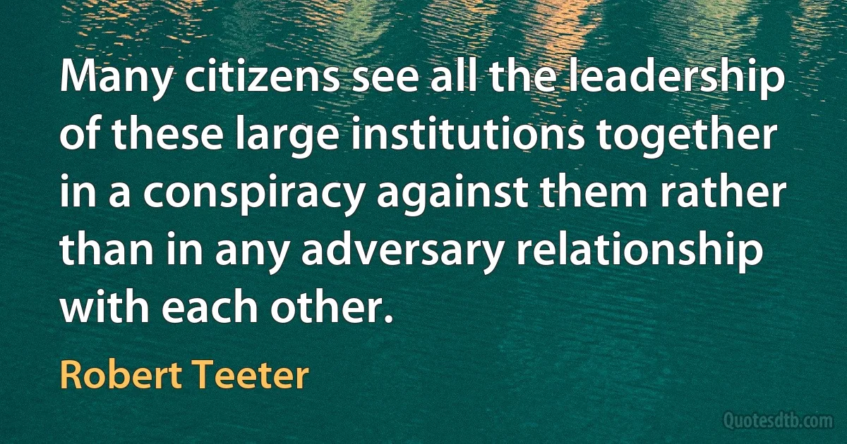 Many citizens see all the leadership of these large institutions together in a conspiracy against them rather than in any adversary relationship with each other. (Robert Teeter)