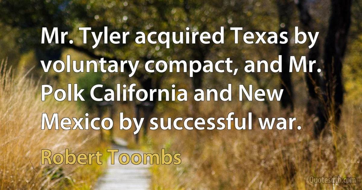 Mr. Tyler acquired Texas by voluntary compact, and Mr. Polk California and New Mexico by successful war. (Robert Toombs)