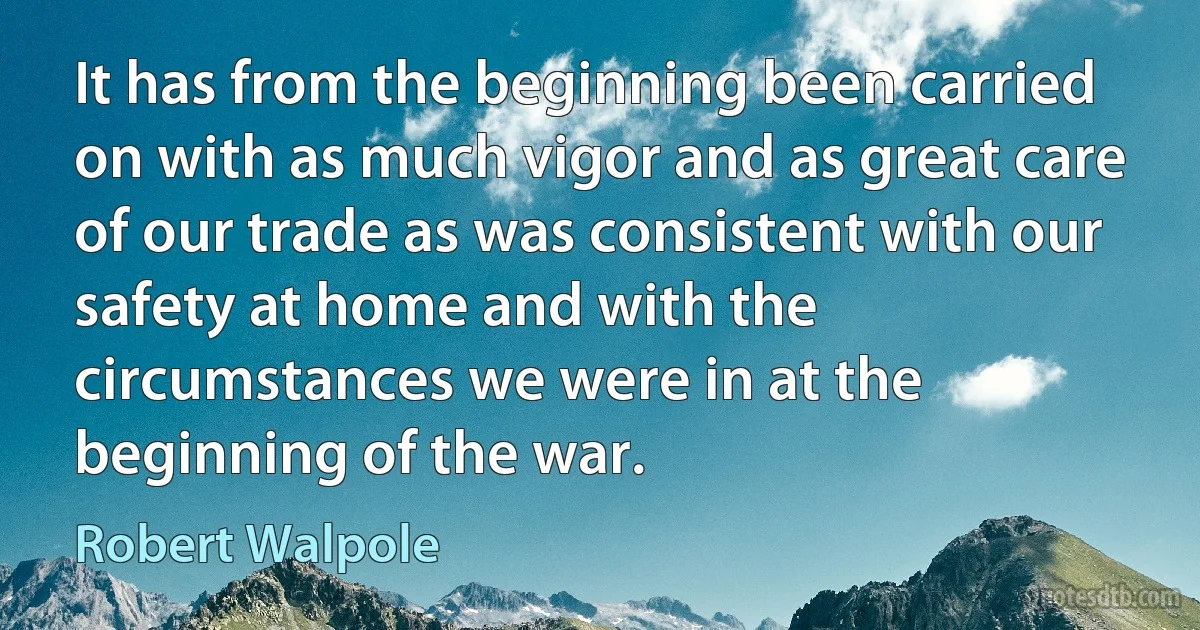 It has from the beginning been carried on with as much vigor and as great care of our trade as was consistent with our safety at home and with the circumstances we were in at the beginning of the war. (Robert Walpole)