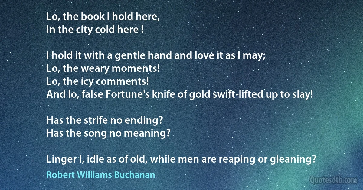 Lo, the book I hold here,
In the city cold here !

I hold it with a gentle hand and love it as I may;
Lo, the weary moments!
Lo, the icy comments!
And lo, false Fortune's knife of gold swift-lifted up to slay!

Has the strife no ending?
Has the song no meaning?

Linger I, idle as of old, while men are reaping or gleaning? (Robert Williams Buchanan)