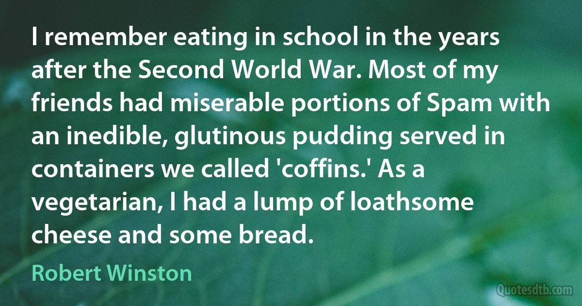 I remember eating in school in the years after the Second World War. Most of my friends had miserable portions of Spam with an inedible, glutinous pudding served in containers we called 'coffins.' As a vegetarian, I had a lump of loathsome cheese and some bread. (Robert Winston)