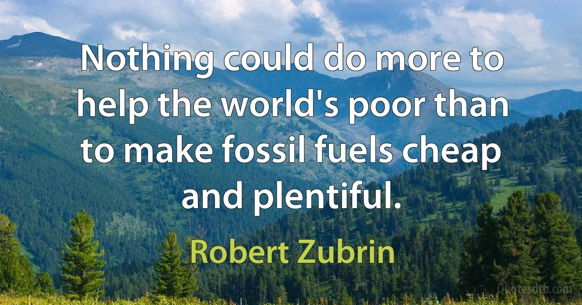 Nothing could do more to help the world's poor than to make fossil fuels cheap and plentiful. (Robert Zubrin)